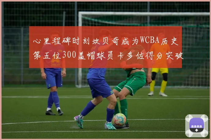 心里程碑时刻坎贝奇成为WCBA历史第五位300盖帽球员卡多佐得分突破1000大关
