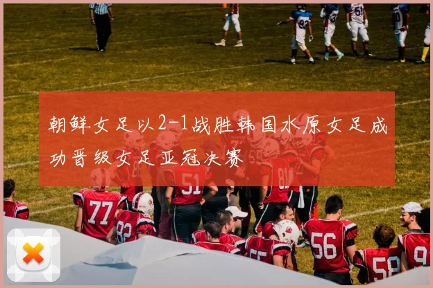 朝鲜女足以2-1战胜韩国水原女足成功晋级女足亚冠决赛