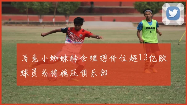 马竞小蜘蛛转会理想价位超13亿欧球员或将施压俱乐部