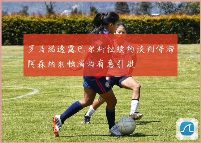 罗马诺透露巴尔科拉续约谈判停滞阿森纳利物浦均有意引进