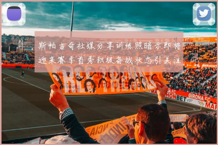 斯帕吉奇社媒分享训练照暗示即将迎来赛季首秀积极备战状态引关注