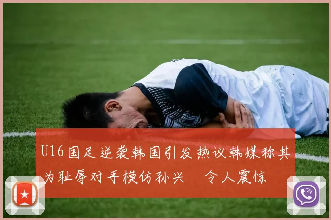 U16国足逆袭韩国引发热议韩媒称其为耻辱对手模仿孙兴慜令人震惊
