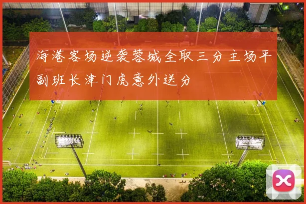 海港客场逆袭蓉城全取三分主场平副班长津门虎意外送分