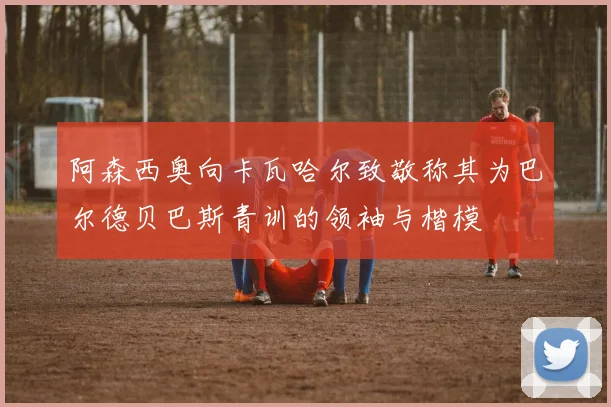 阿森西奥向卡瓦哈尔致敬称其为巴尔德贝巴斯青训的领袖与楷模