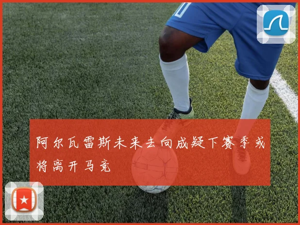 阿尔瓦雷斯未来去向成疑下赛季或将离开马竞