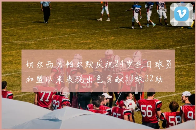 切尔西为帕尔默庆祝24岁生日球员加盟以来表现出色贡献53球32助