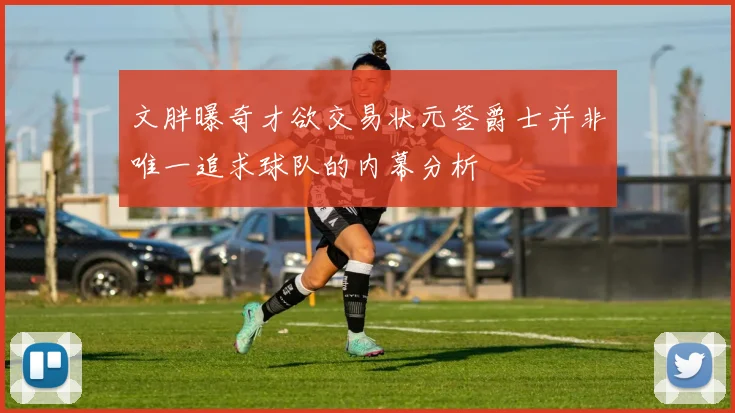 文胖曝奇才欲交易状元签爵士并非唯一追求球队的内幕分析