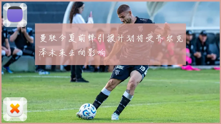 曼联今夏前锋引援计划将受齐尔克泽未来去向影响