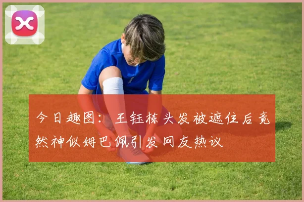 今日趣图：王钰栋头发被遮住后竟然神似姆巴佩引发网友热议