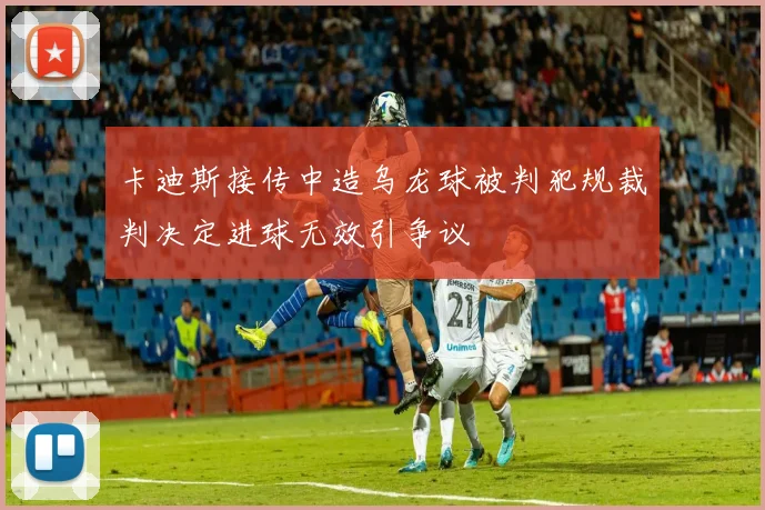 卡迪斯接传中造乌龙球被判犯规裁判决定进球无效引争议