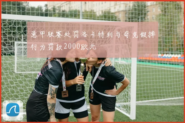 意甲联赛处罚洛卡特利与奇克假摔行为罚款2000欧元