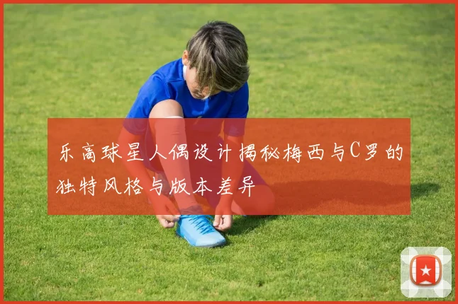 乐高球星人偶设计揭秘梅西与C罗的独特风格与版本差异
