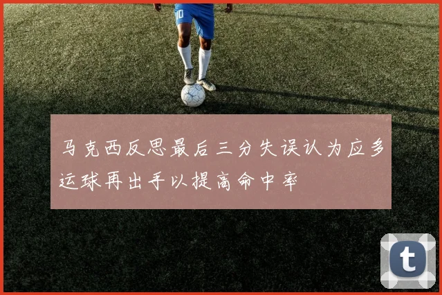 马克西反思最后三分失误认为应多运球再出手以提高命中率
