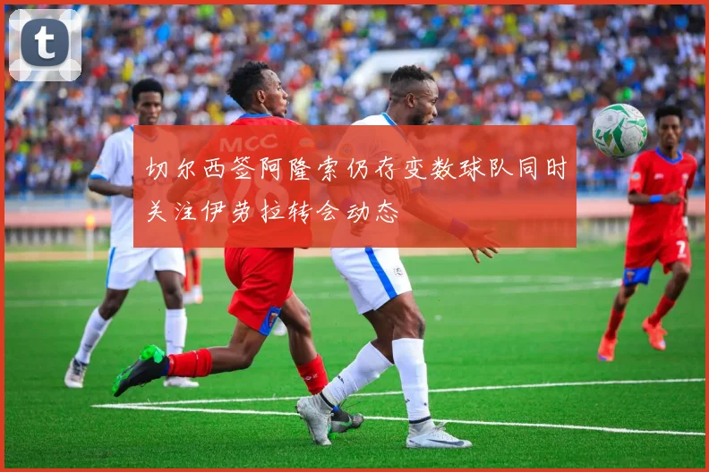 切尔西签阿隆索仍存变数球队同时关注伊劳拉转会动态
