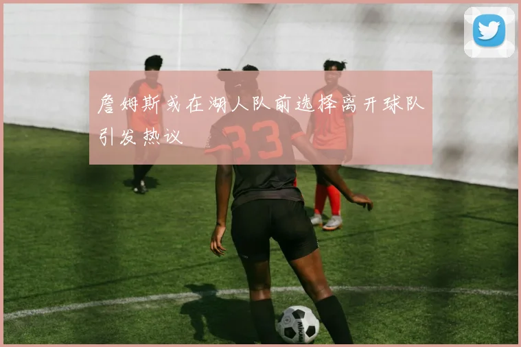 詹姆斯或在湖人队前选择离开球队引发热议