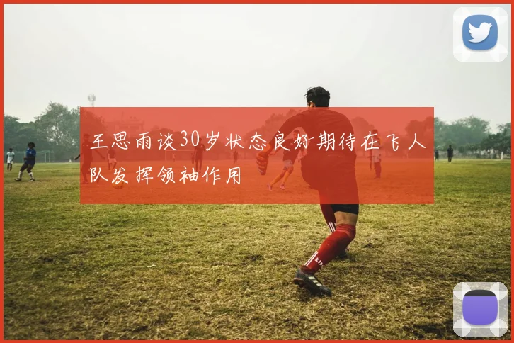 王思雨谈30岁状态良好期待在飞人队发挥领袖作用