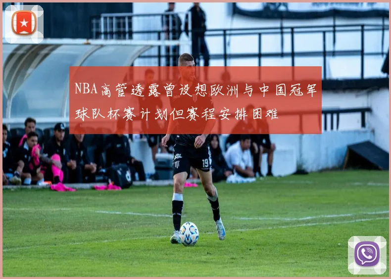 NBA高管透露曾设想欧洲与中国冠军球队杯赛计划但赛程安排困难