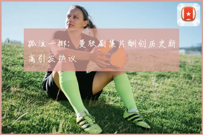 孤注一掷：曼联剧集片酬创历史新高引发热议