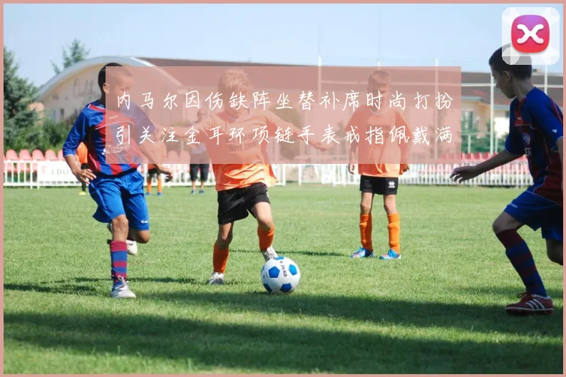 内马尔因伤缺阵坐替补席时尚打扮引关注金耳环项链手表戒指佩戴满身