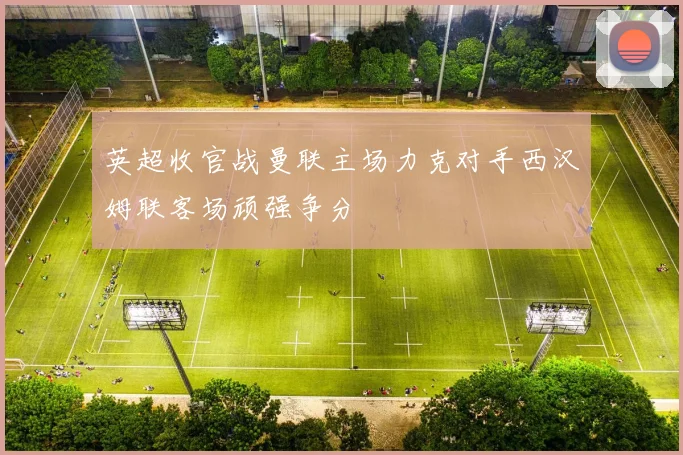 英超收官战曼联主场力克对手西汉姆联客场顽强争分
