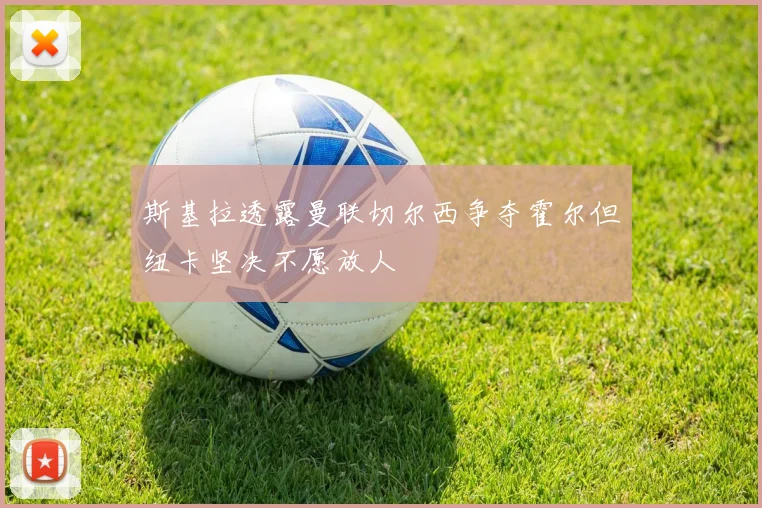 斯基拉透露曼联切尔西争夺霍尔但纽卡坚决不愿放人