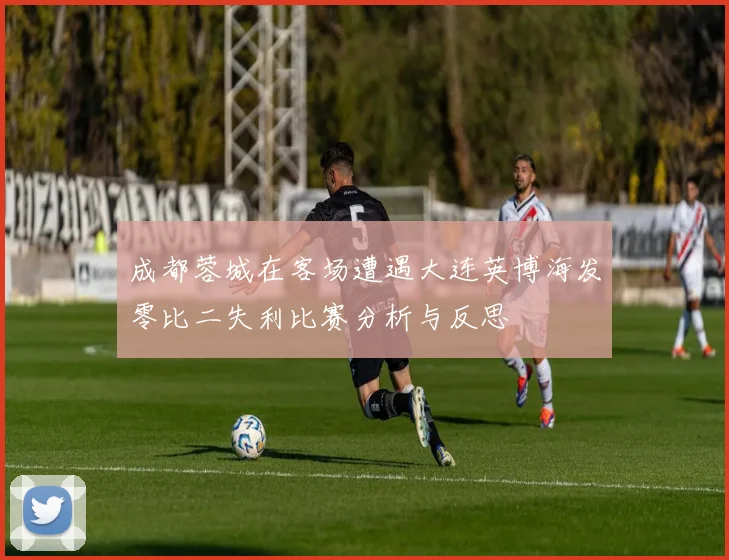 成都蓉城在客场遭遇大连英博海发零比二失利比赛分析与反思