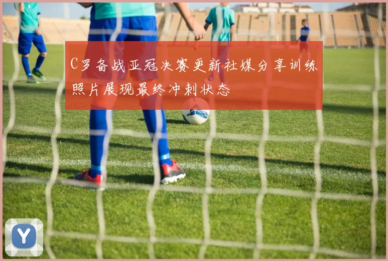C罗备战亚冠决赛更新社媒分享训练照片展现最终冲刺状态